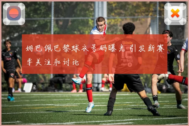 姆巴佩巴黎球衣号码曝光 引发新赛季关注和讨论