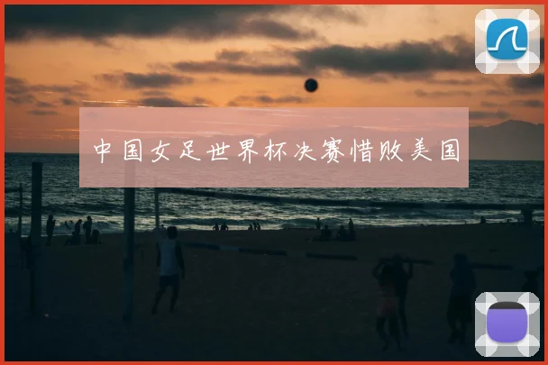 中国女足世界杯决赛惜败美国