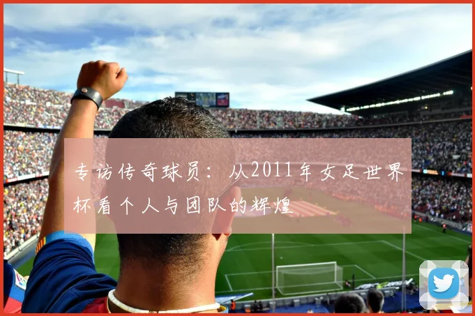 专访传奇球员：从2011年女足世界杯看个人与团队的辉煌