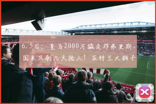 6.5日：皇马2000万撬走邓弗里斯，国米只剩几天抢人！亚特兰大狮子大开口要5000万_莱斯特拉_欧元_谈判