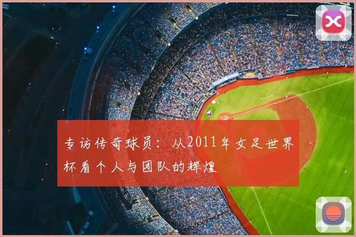 专访传奇球员:从2011年女足世界杯看个人与团队的辉煌