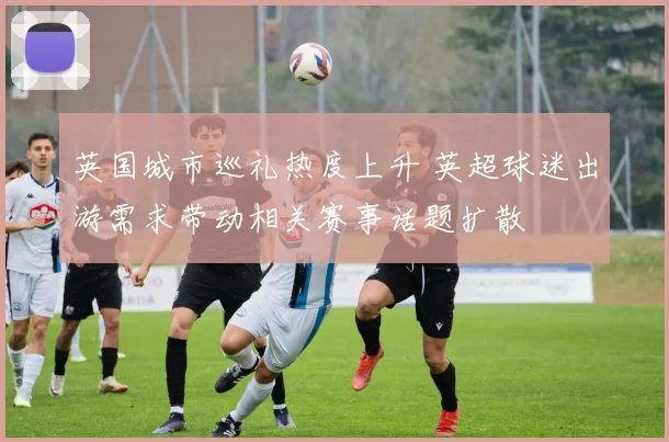 英国城市巡礼热度上升 英超球迷出游需求带动相关赛事话题扩散