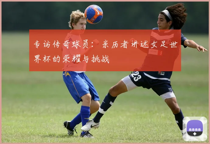 专访传奇球员:亲历者讲述女足世界杯的荣耀与挑战