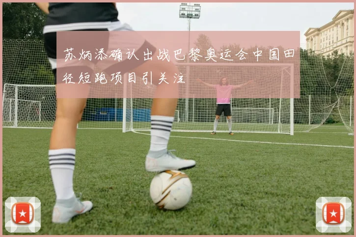 苏炳添确认出战巴黎奥运会中国田径短跑项目引关注