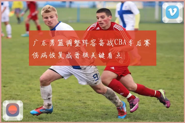 广东男篮调整阵容备战CBA季后赛 伤病恢复成晋级关键看点