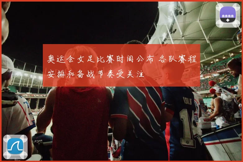 奥运会女足比赛时间公布 各队赛程安排和备战节奏受关注