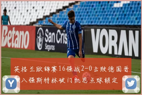英格兰欧锦赛16强战2-0击败德国晋级八强斯特林破门凯恩点球锁定
