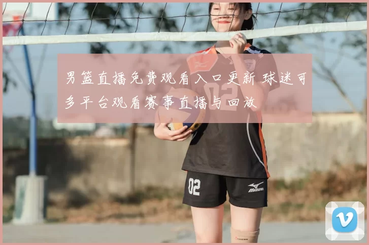 男篮直播免费观看入口更新 球迷可多平台观看赛事直播与回放