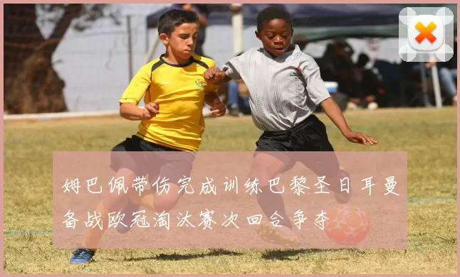 姆巴佩带伤完成训练巴黎圣日耳曼备战欧冠淘汰赛次回合争夺