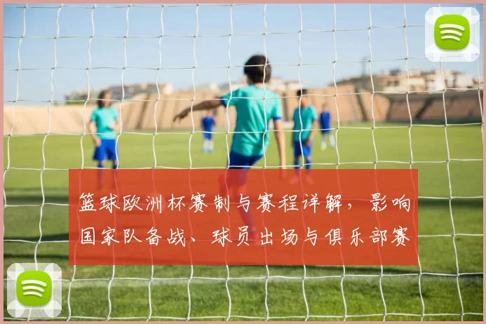 篮球欧洲杯赛制与赛程详解，影响国家队备战、球员出场与俱乐部赛程