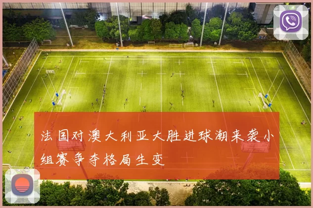 法国对澳大利亚大胜进球潮来袭小组赛争夺格局生变