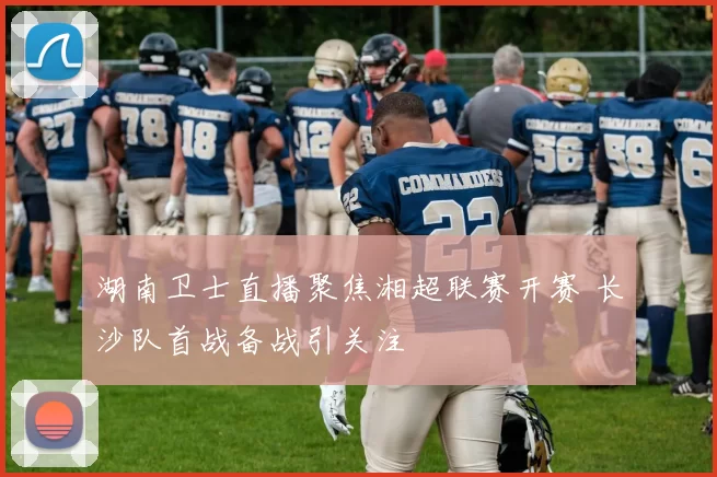 湖南卫士直播聚焦湘超联赛开赛 长沙队首战备战引关注