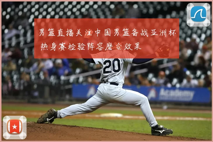 男篮直播关注中国男篮备战亚洲杯 热身赛检验阵容磨合效果