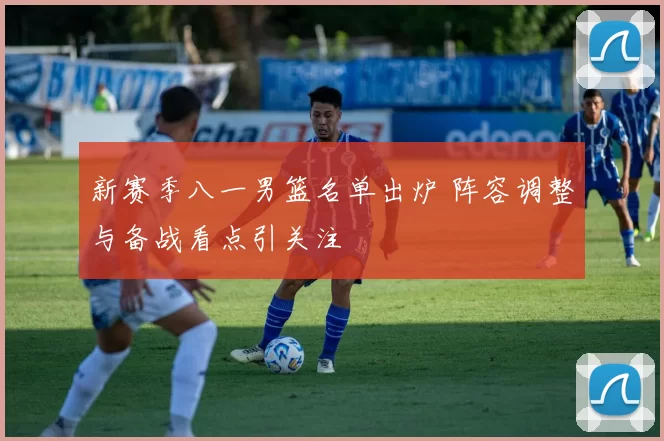 新赛季八一男篮名单出炉 阵容调整与备战看点引关注