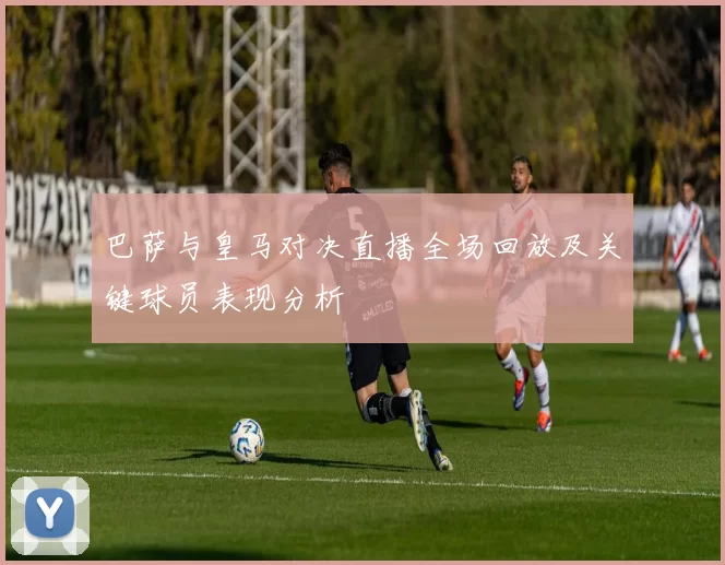 巴萨与皇马对决直播全场回放及关键球员表现分析