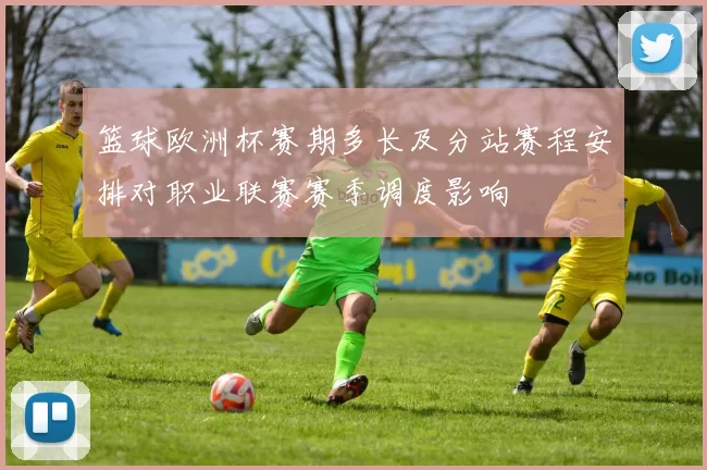 篮球欧洲杯赛期多长及分站赛程安排对职业联赛赛季调度影响