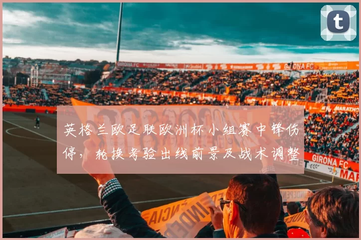 英格兰欧足联欧洲杯小组赛中锋伤停，轮换考验出线前景及战术调整