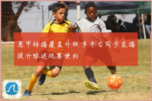 意甲转播覆盖升级 多平台同步直播提升球迷观赛便利